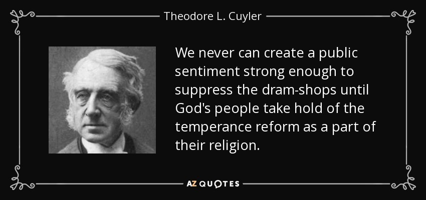 We never can create a public sentiment strong enough to suppress the dram-shops until God's people take hold of the temperance reform as a part of their religion. - Theodore L. Cuyler