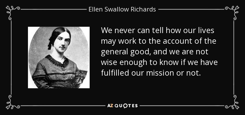 We never can tell how our lives may work to the account of the general good, and we are not wise enough to know if we have fulfilled our mission or not. - Ellen Swallow Richards
