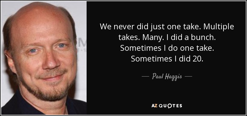 We never did just one take. Multiple takes. Many. I did a bunch. Sometimes I do one take. Sometimes I did 20. - Paul Haggis