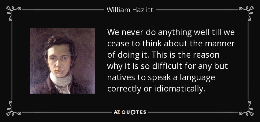 We never do anything well till we cease to think about the manner of doing it. This is the reason why it is so difficult for any but natives to speak a language correctly or idiomatically. - William Hazlitt