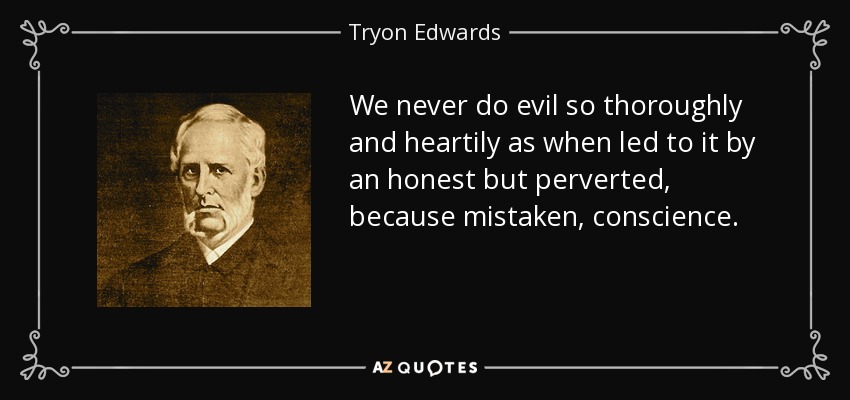 We never do evil so thoroughly and heartily as when led to it by an honest but perverted, because mistaken, conscience. - Tryon Edwards