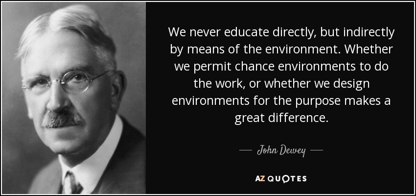 We never educate directly, but indirectly by means of the environment. Whether we permit chance environments to do the work, or whether we design environments for the purpose makes a great difference. - John Dewey