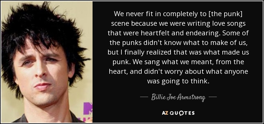 We never fit in completely to [the punk] scene because we were writing love songs that were heartfelt and endearing. Some of the punks didn't know what to make of us, but I finally realized that was what made us punk. We sang what we meant, from the heart, and didn't worry about what anyone was going to think. - Billie Joe Armstrong