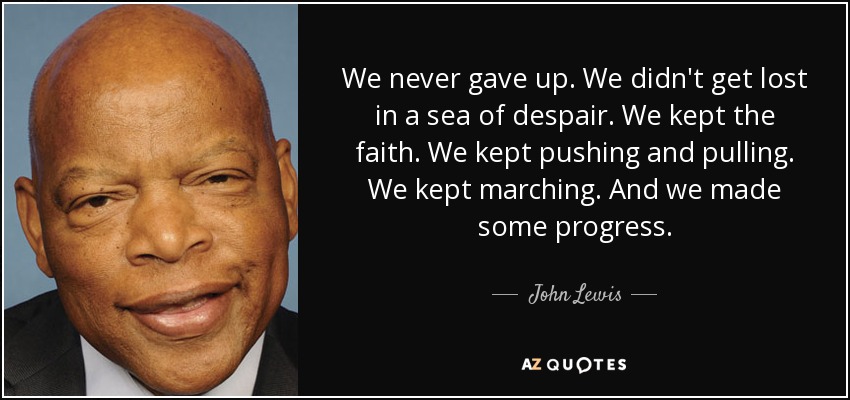 We never gave up. We didn't get lost in a sea of despair. We kept the faith. We kept pushing and pulling. We kept marching. And we made some progress. - John Lewis