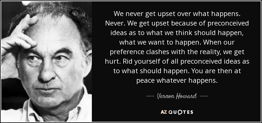 We never get upset over what happens. Never. We get upset because of preconceived ideas as to what we think should happen, what we want to happen. When our preference clashes with the reality, we get hurt. Rid yourself of all preconceived ideas as to what should happen. You are then at peace whatever happens. - Vernon Howard