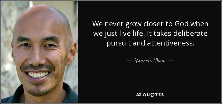 We never grow closer to God when we just live life. It takes deliberate pursuit and attentiveness. - Francis Chan