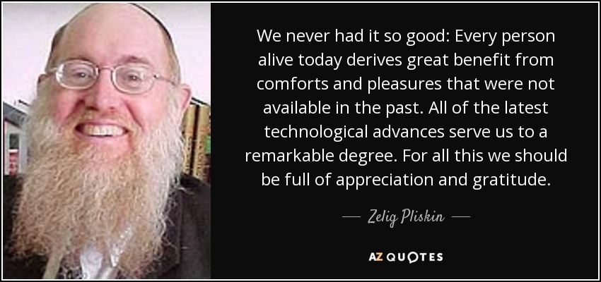 We never had it so good: Every person alive today derives great benefit from comforts and pleasures that were not available in the past. All of the latest technological advances serve us to a remarkable degree. For all this we should be full of appreciation and gratitude. - Zelig Pliskin