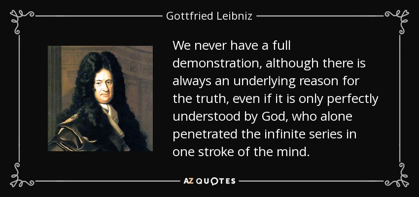 We never have a full demonstration, although there is always an underlying reason for the truth, even if it is only perfectly understood by God, who alone penetrated the infinite series in one stroke of the mind. - Gottfried Leibniz