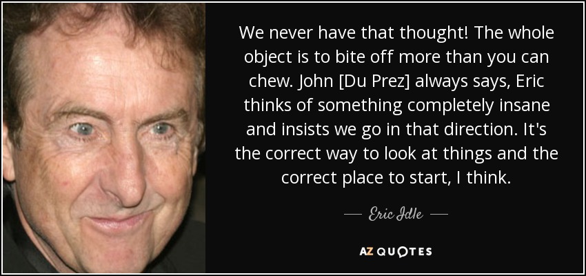 We never have that thought! The whole object is to bite off more than you can chew. John [Du Prez] always says, Eric thinks of something completely insane and insists we go in that direction. It's the correct way to look at things and the correct place to start, I think. - Eric Idle
