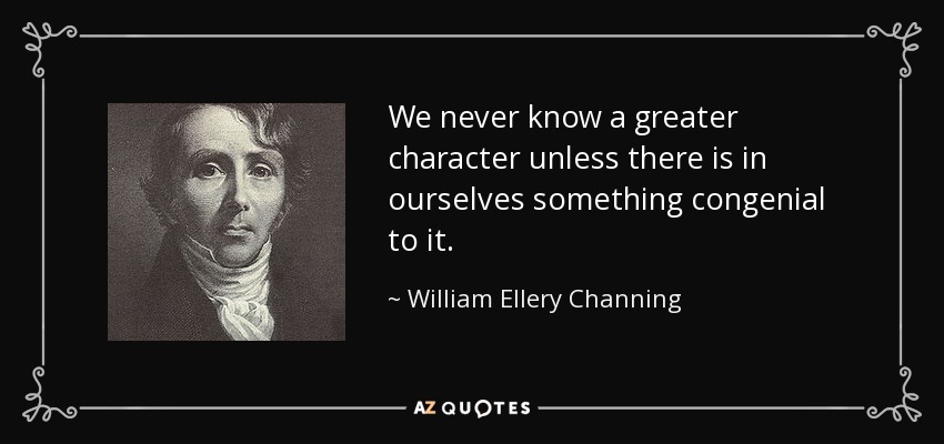 We never know a greater character unless there is in ourselves something congenial to it. - William Ellery Channing