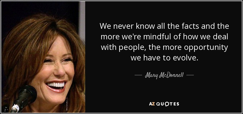 We never know all the facts and the more we're mindful of how we deal with people, the more opportunity we have to evolve. - Mary McDonnell