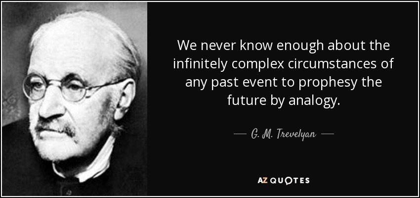 We never know enough about the infinitely complex circumstances of any past event to prophesy the future by analogy. - G. M. Trevelyan
