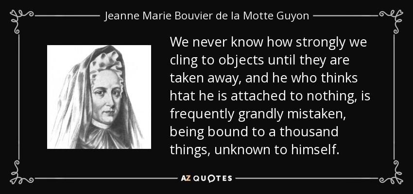We never know how strongly we cling to objects until they are taken away, and he who thinks htat he is attached to nothing, is frequently grandly mistaken, being bound to a thousand things, unknown to himself. - Jeanne Marie Bouvier de la Motte Guyon