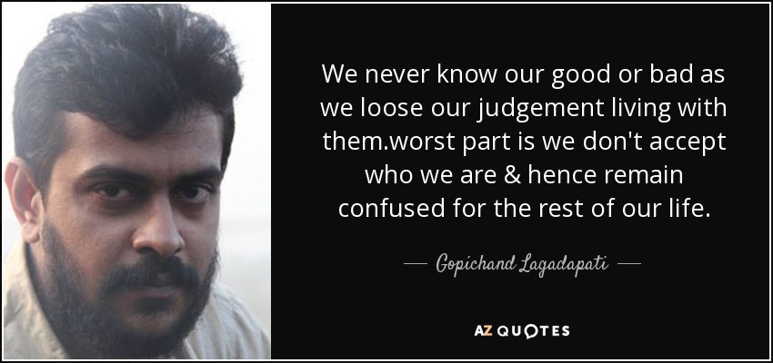 We never know our good or bad as we loose our judgement living with them.worst part is we don't accept who we are & hence remain confused for the rest of our life. - Gopichand Lagadapati