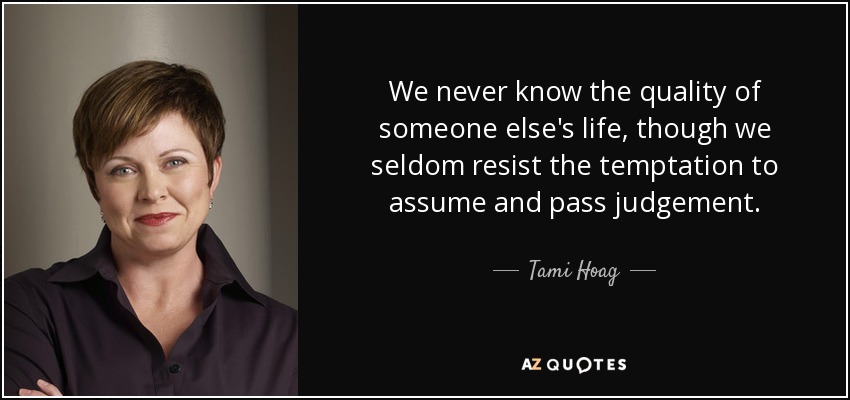 We never know the quality of someone else's life, though we seldom resist the temptation to assume and pass judgement. - Tami Hoag