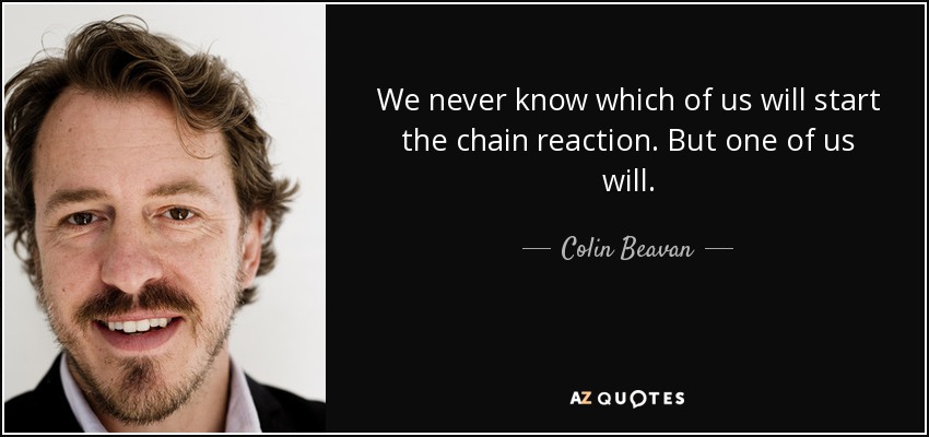We never know which of us will start the chain reaction. But one of us will. - Colin Beavan