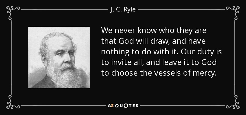 We never know who they are that God will draw, and have nothing to do with it. Our duty is to invite all, and leave it to God to choose the vessels of mercy. - J. C. Ryle