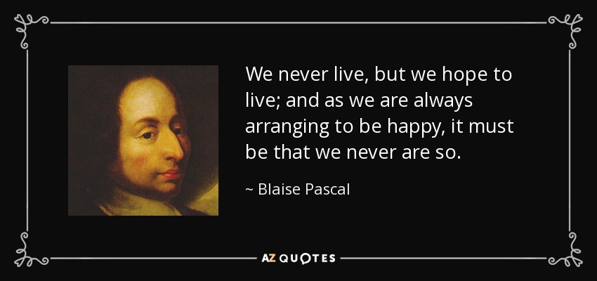 We never live, but we hope to live; and as we are always arranging to be happy, it must be that we never are so. - Blaise Pascal