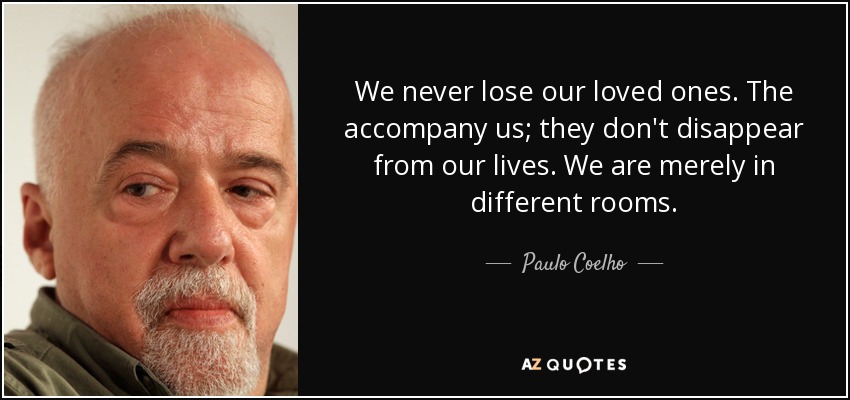We never lose our loved ones. The accompany us; they don't disappear from our lives. We are merely in different rooms. - Paulo Coelho
