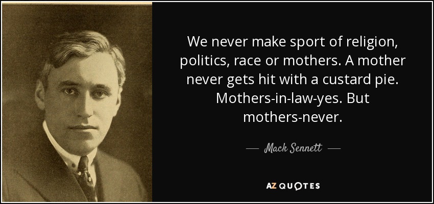 We never make sport of religion, politics, race or mothers. A mother never gets hit with a custard pie. Mothers-in-law-yes. But mothers-never. - Mack Sennett