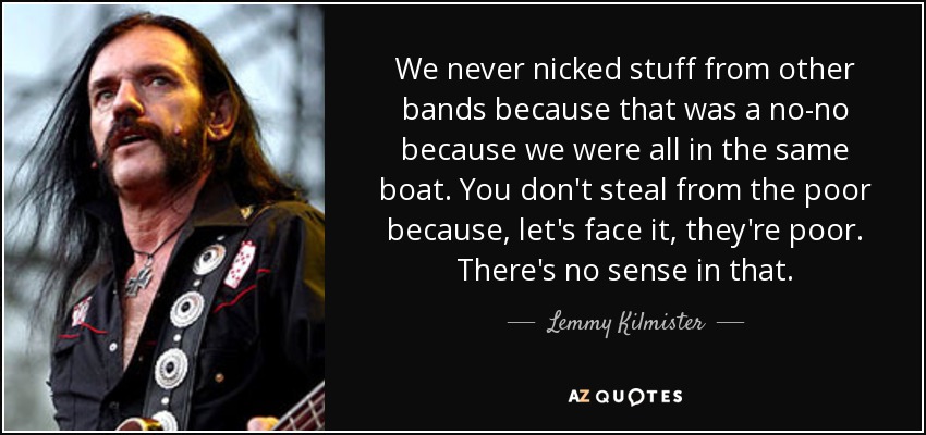 We never nicked stuff from other bands because that was a no-no because we were all in the same boat. You don't steal from the poor because, let's face it, they're poor. There's no sense in that. - Lemmy Kilmister