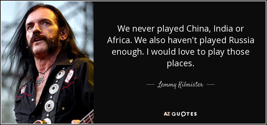 We never played China, India or Africa. We also haven't played Russia enough. I would love to play those places. - Lemmy Kilmister