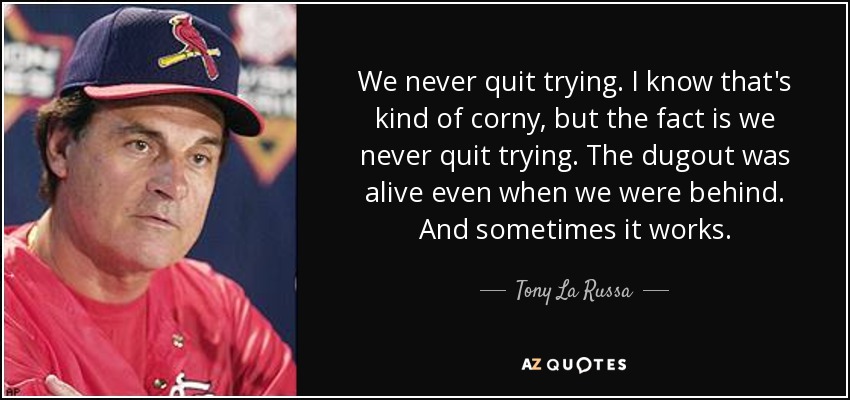 We never quit trying. I know that's kind of corny, but the fact is we never quit trying. The dugout was alive even when we were behind. And sometimes it works. - Tony La Russa