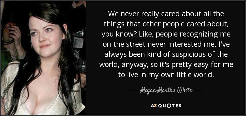 We never really cared about all the things that other people cared about, you know? Like, people recognizing me on the street never interested me. I've always been kind of suspicious of the world, anyway, so it's pretty easy for me to live in my own little world. - Megan Martha White