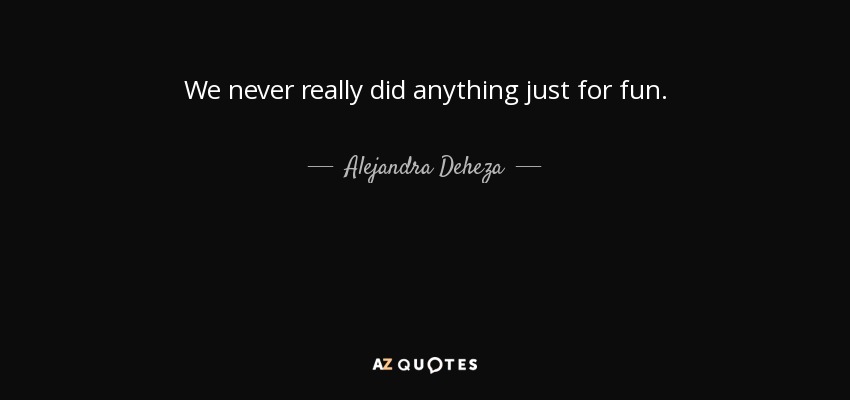 We never really did anything just for fun. - Alejandra Deheza