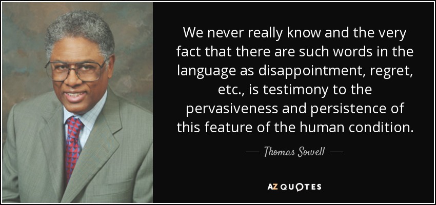 We never really know and the very fact that there are such words in the language as disappointment, regret, etc., is testimony to the pervasiveness and persistence of this feature of the human condition. - Thomas Sowell