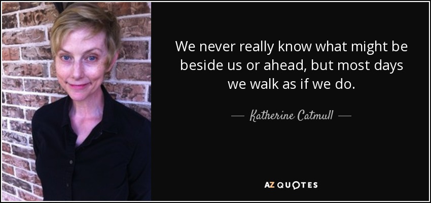 We never really know what might be beside us or ahead, but most days we walk as if we do. - Katherine Catmull