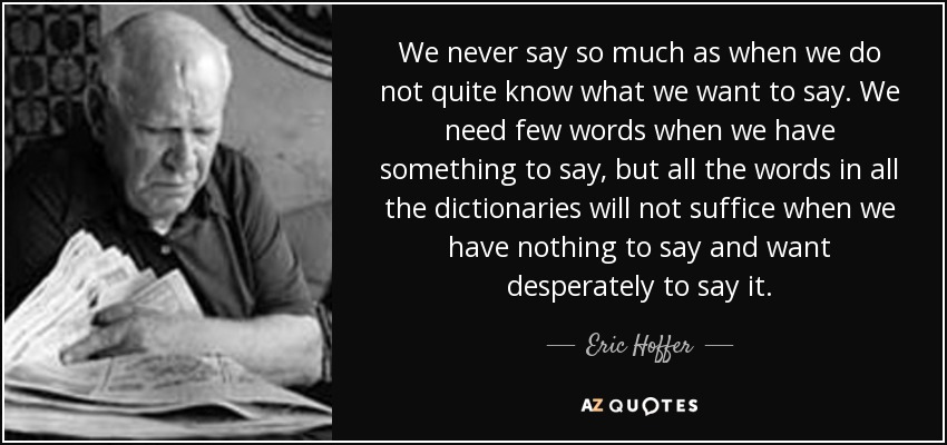 We never say so much as when we do not quite know what we want to say. We need few words when we have something to say, but all the words in all the dictionaries will not suffice when we have nothing to say and want desperately to say it. - Eric Hoffer
