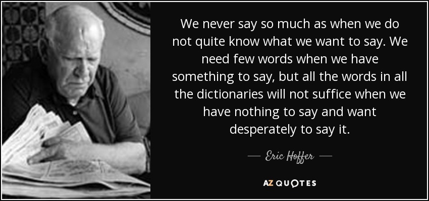We never say so much as when we do not quite know what we want to say. We need few words when we have something to say, but all the words in all the dictionaries will not suffice when we have nothing to say and want desperately to say it. - Eric Hoffer