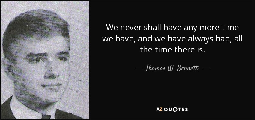 We never shall have any more time we have, and we have always had, all the time there is. - Thomas W. Bennett