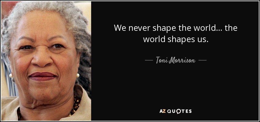 We never shape the world . . . the world shapes us. - Toni Morrison