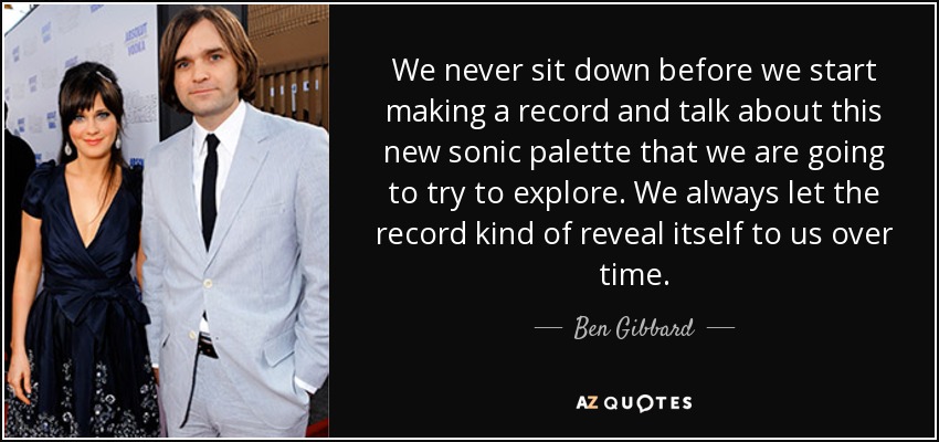 We never sit down before we start making a record and talk about this new sonic palette that we are going to try to explore. We always let the record kind of reveal itself to us over time. - Ben Gibbard