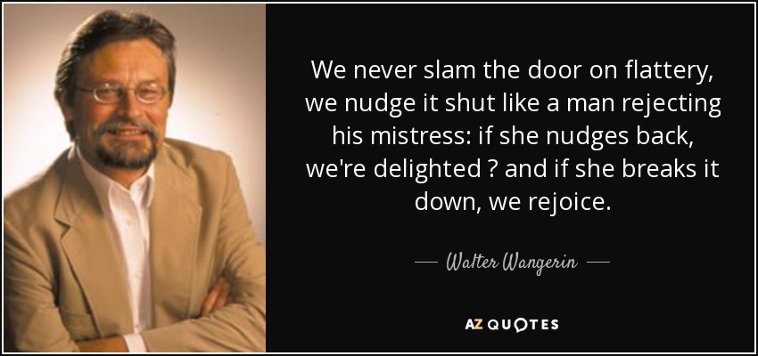 We never slam the door on flattery, we nudge it shut like a man rejecting his mistress: if she nudges back, we're delighted  and if she breaks it down, we rejoice. - Walter Wangerin