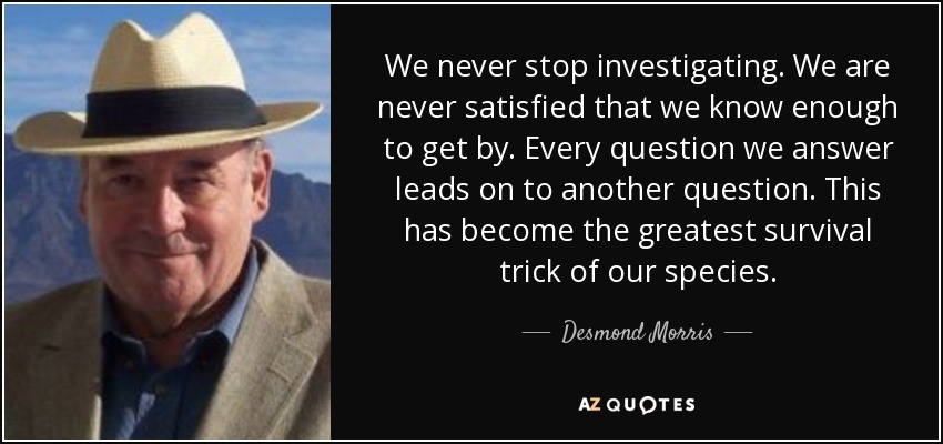 We never stop investigating. We are never satisfied that we know enough to get by. Every question we answer leads on to another question. This has become the greatest survival trick of our species. - Desmond Morris