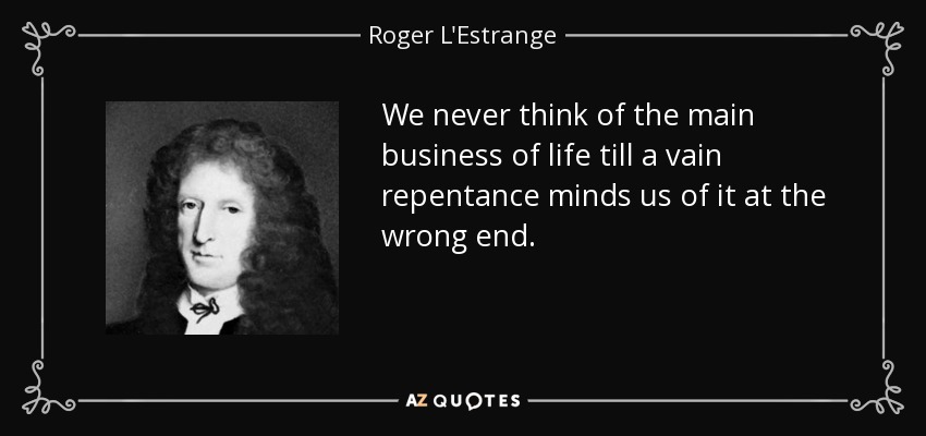 We never think of the main business of life till a vain repentance minds us of it at the wrong end. - Roger L'Estrange