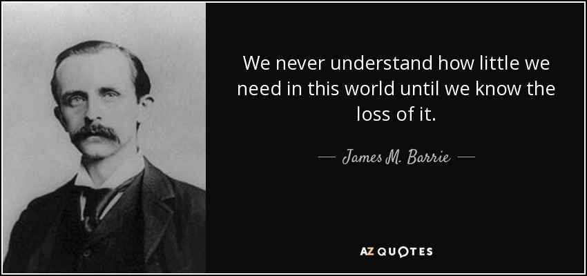 We never understand how little we need in this world until we know the loss of it. - James M. Barrie