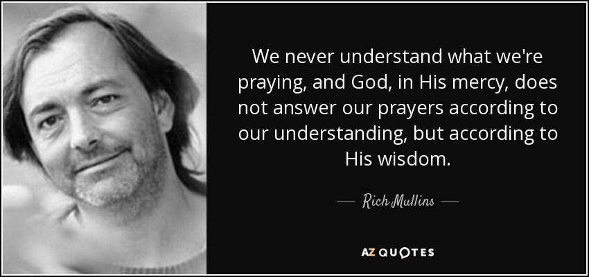 We never understand what we're praying, and God, in His mercy, does not answer our prayers according to our understanding, but according to His wisdom. - Rich Mullins