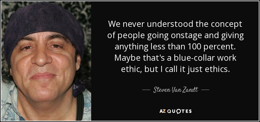 We never understood the concept of people going onstage and giving anything less than 100 percent. Maybe that's a blue-collar work ethic, but I call it just ethics. - Steven Van Zandt