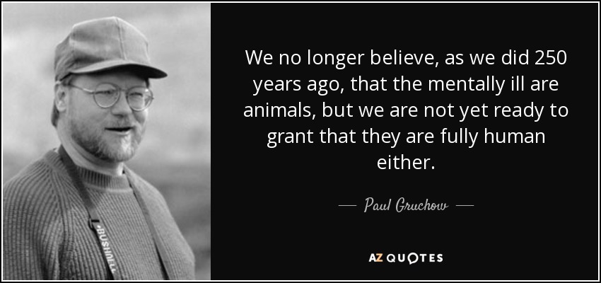 We no longer believe, as we did 250 years ago, that the mentally ill are animals, but we are not yet ready to grant that they are fully human either. - Paul Gruchow
