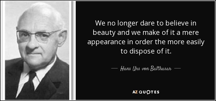 We no longer dare to believe in beauty and we make of it a mere appearance in order the more easily to dispose of it. - Hans Urs von Balthasar
