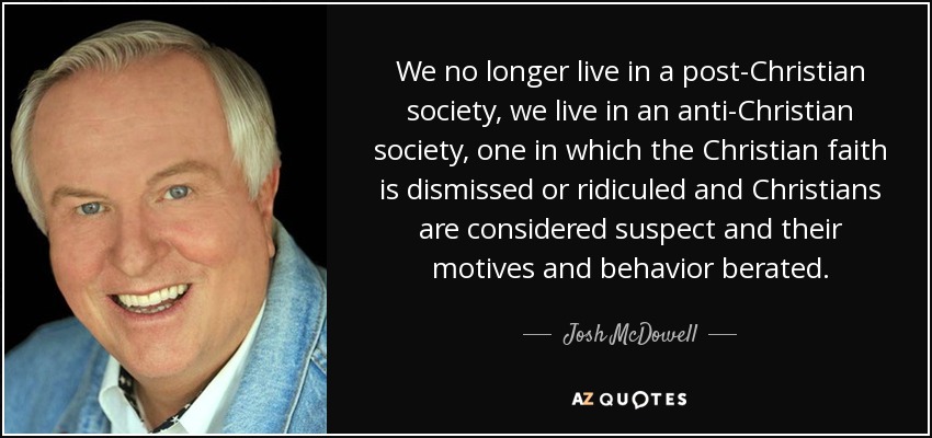 We no longer live in a post-Christian society, we live in an anti-Christian society, one in which the Christian faith is dismissed or ridiculed and Christians are considered suspect and their motives and behavior berated. - Josh McDowell