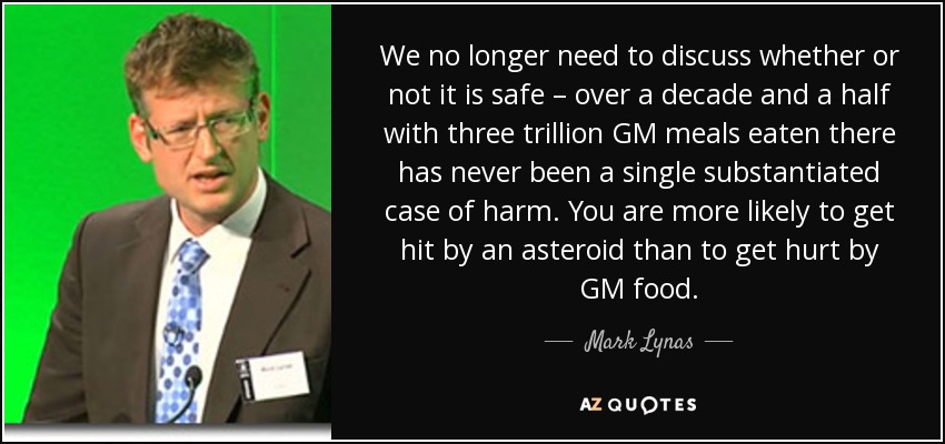 We no longer need to discuss whether or not it is safe – over a decade and a half with three trillion GM meals eaten there has never been a single substantiated case of harm. You are more likely to get hit by an asteroid than to get hurt by GM food. - Mark Lynas