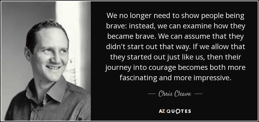 We no longer need to show people being brave: instead, we can examine how they became brave. We can assume that they didn't start out that way. If we allow that they started out just like us, then their journey into courage becomes both more fascinating and more impressive. - Chris Cleave