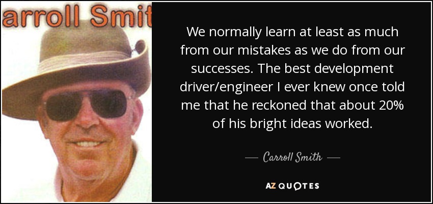 We normally learn at least as much from our mistakes as we do from our successes. The best development driver/engineer I ever knew once told me that he reckoned that about 20% of his bright ideas worked. - Carroll Smith