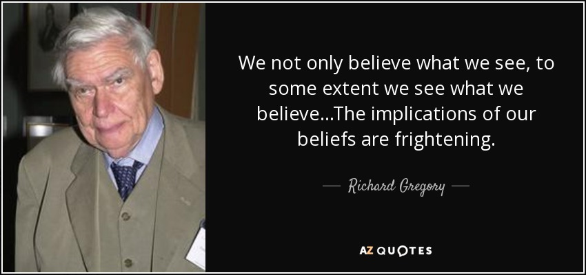 We not only believe what we see, to some extent we see what we believe ...The implications of our beliefs are frightening. - Richard Gregory