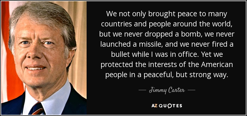 We not only brought peace to many countries and people around the world, but we never dropped a bomb, we never launched a missile, and we never fired a bullet while I was in office. Yet we protected the interests of the American people in a peaceful, but strong way. - Jimmy Carter